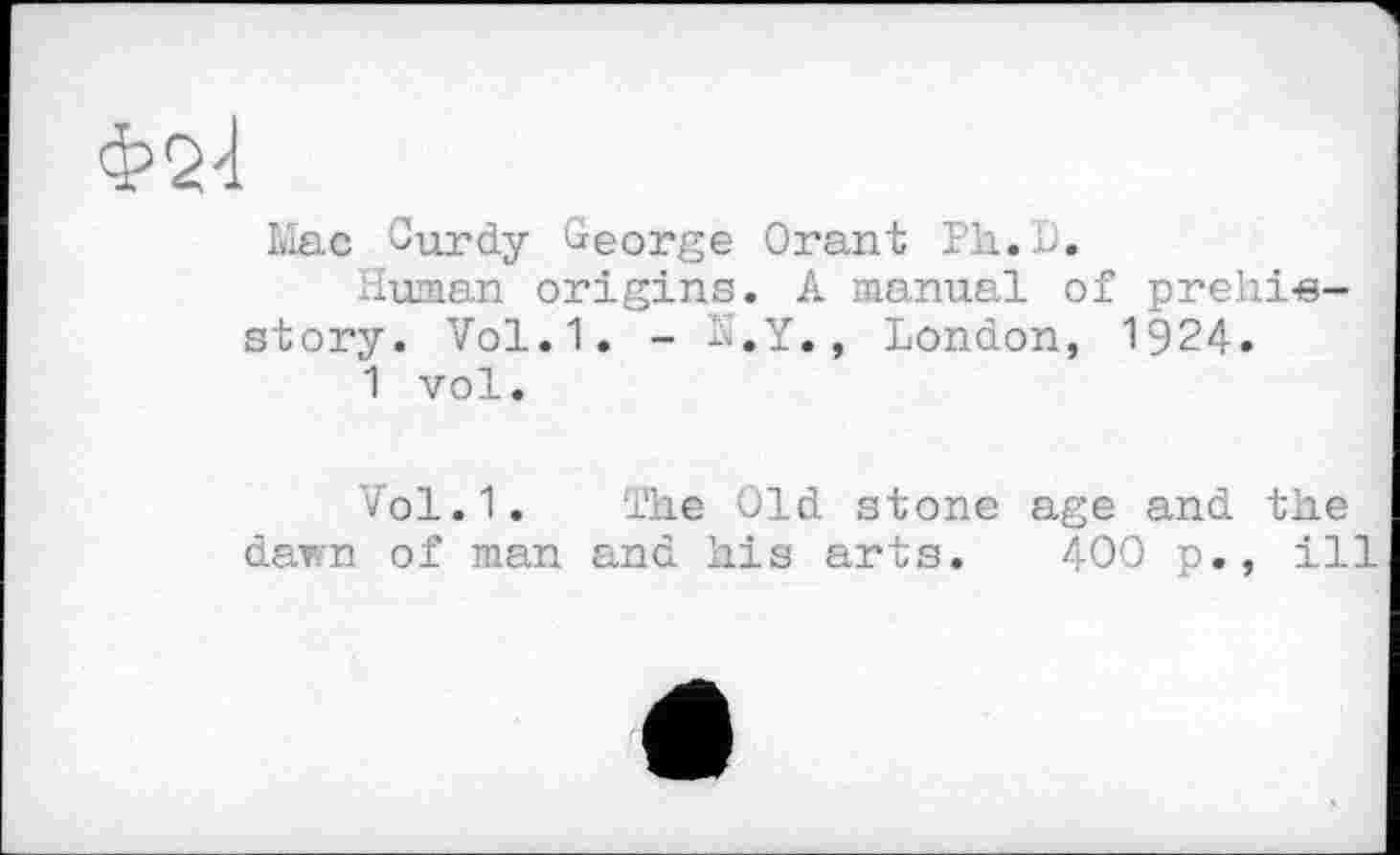 ﻿Ф2І	j
Mac Gurdy George Orant Ph.O.
Human origins. A manual of prehi-e-story. Vol.1. - S.Y., London, 1924.
1 vol.
Vol.1. The Old stone age and the darn of man and his arts. 400 p., ill